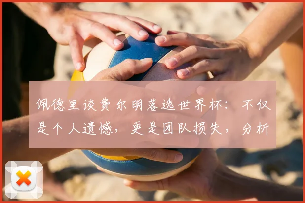 佩德里谈费尔明落选世界杯：不仅是个人遗憾，更是团队损失，分析其落选原因与影响