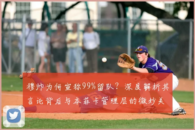 穆帅为何宣称99%留队？深度解析其言论背后与本菲卡管理层的微妙关系及未来走向
