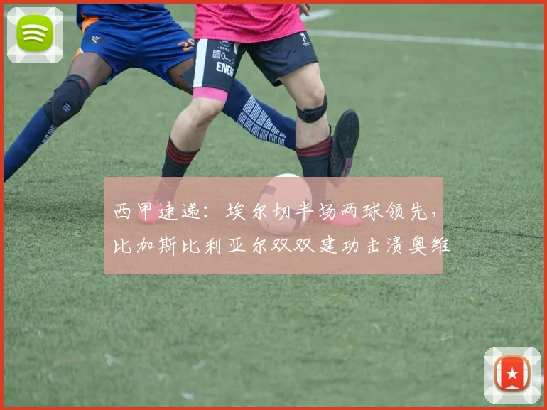 西甲速递：埃尔切半场两球领先，比加斯比利亚尔双双建功击溃奥维耶多