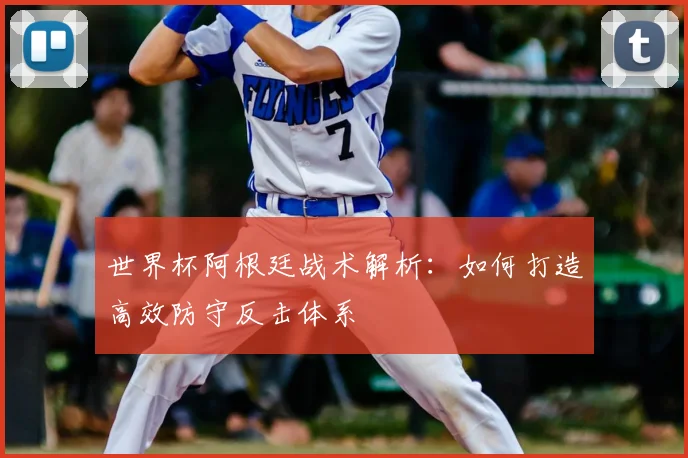 世界杯阿根廷战术解析：如何打造高效防守反击体系