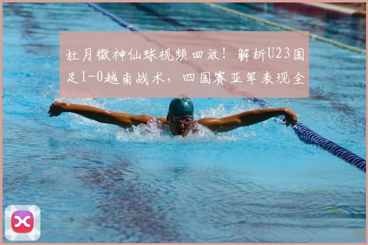 杜月徵神仙球视频回放！解析U23国足1-0越南战术，四国赛亚军表现全回顾